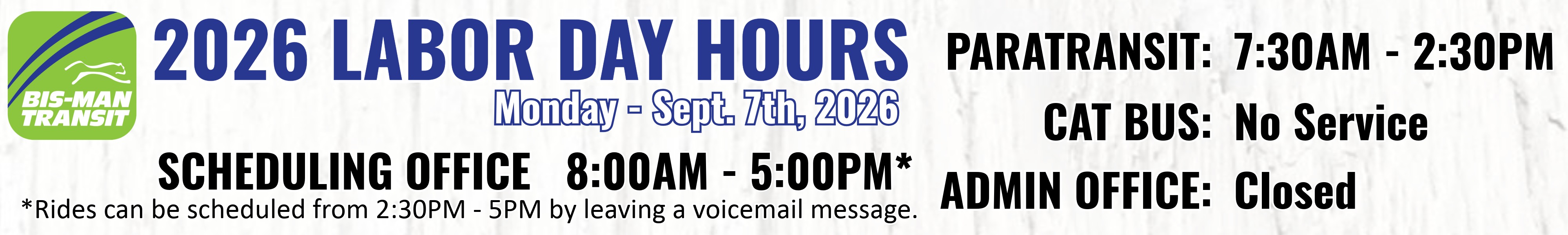 Labor Day Holiday Hours - Paratransit 7:30AM - 2:30PM.  CAT no service.  Admin office closed.  Scheduling office 8am - 5pm